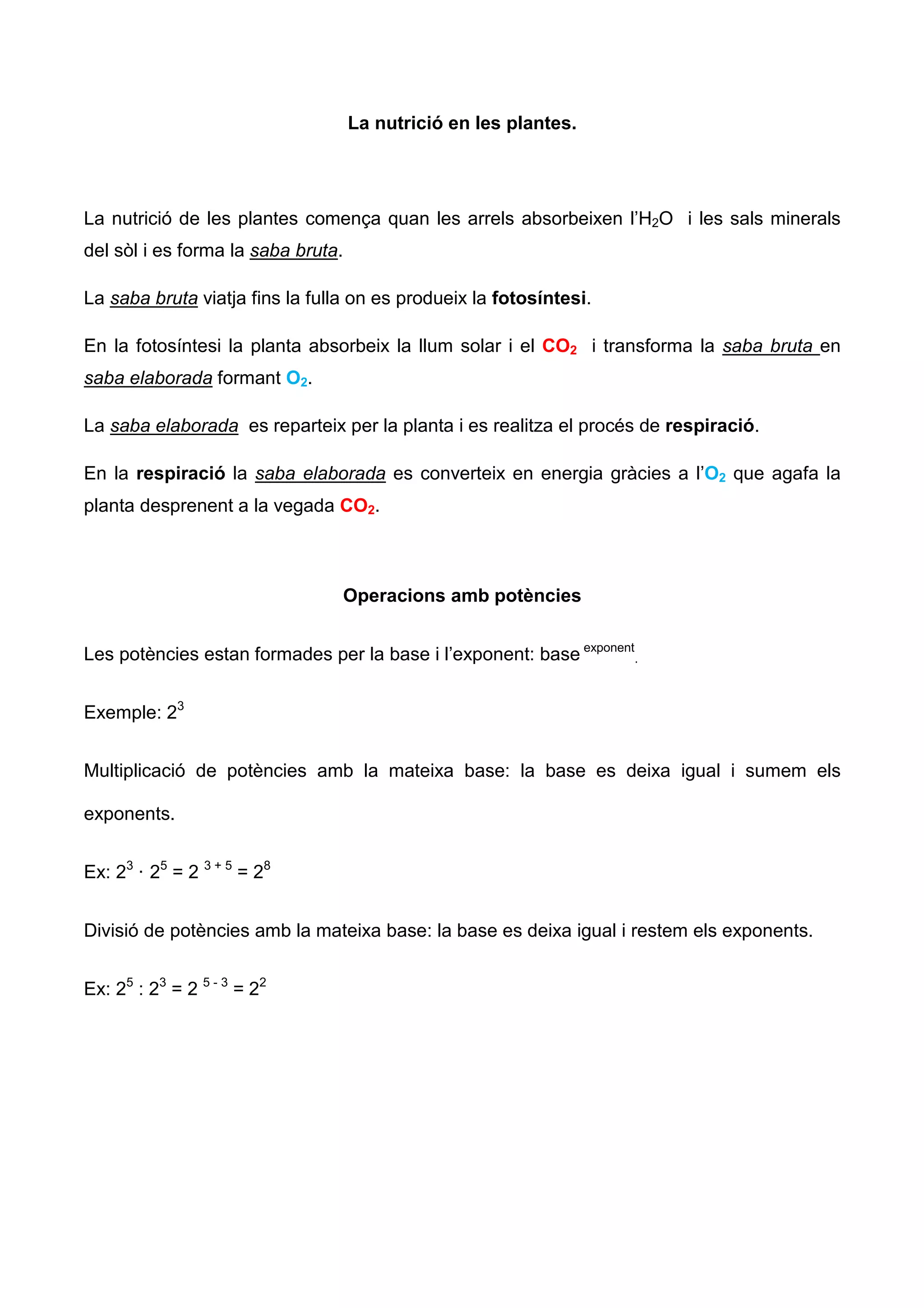 La nutrició en les plantes.




La nutrició de les plantes comença quan les arrels absorbeixen l’H2O i les sals minerals
del sòl i es forma la saba bruta.

La saba bruta viatja fins la fulla on es produeix la fotosíntesi.

En la fotosíntesi la planta absorbeix la llum solar i el CO2 i transforma la saba bruta en
saba elaborada formant O2.

La saba elaborada es reparteix per la planta i es realitza el procés de respiració.

En la respiració la saba elaborada es converteix en energia gràcies a l’O2 que agafa la
planta desprenent a la vegada CO2.



                                    Operacions amb potències


Les potències estan formades per la base i l’exponent: base exponent.


Exemple: 23


Multiplicació de potències amb la mateixa base: la base es deixa igual i sumem els

exponents.


Ex: 23 · 25 = 2 3 + 5 = 28


Divisió de potències amb la mateixa base: la base es deixa igual i restem els exponents.


Ex: 25 : 23 = 2 5 - 3 = 22
 