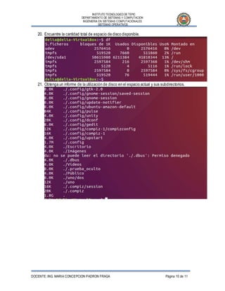INSTITUTO TECNOLOGICO DE TEPIC
DEPARTAMENTO DE SISTEMAS Y COMPUTACION
INGENIERIA EN SISTEMAS COMPUTACIONALES
SISTEMAS OPERATIVOS
DOCENTE: ING. MARIA CONCEPCION PADRON FRAGA Página 10 de 11
20. Encuentre la cantidad total de espacio de disco disponible.
21. Obtenga un informe de la utilización de disco en el espacio actual y sus subdirectorios.
 