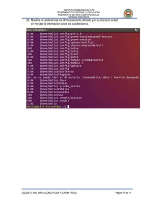 INSTITUTO TECNOLOGICO DE TEPIC
DEPARTAMENTO DE SISTEMAS Y COMPUTACION
INGENIERIA EN SISTEMAS COMPUTACIONALES
SISTEMAS OPERATIVOS
DOCENTE: ING. MARIA CONCEPCION PADRON FRAGA Página 11 de 11
22. Muestre la cantidad total de almacenamiento utilizado por su directorio actual
sin mostrar la información sobre los subdirectorios.
 