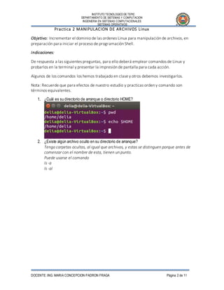 INSTITUTO TECNOLOGICO DE TEPIC
DEPARTAMENTO DE SISTEMAS Y COMPUTACION
INGENIERIA EN SISTEMAS COMPUTACIONALES
SISTEMAS OPERATIVOS
DOCENTE: ING. MARIA CONCEPCION PADRON FRAGA Página 2 de 11
Practica 2 MANIPULACION DE ARCHIVOS Linux
Objetivo: Incrementar el dominio de las ordenes Linux para manipulación de archivos, en
preparación para iniciar el proceso de programación Shell.
Indicaciones:
De respuesta a las siguientes preguntas, para ello deberá emplear comandos de Linux y
probarlos en la terminal y presentar la impresión de pantalla para cada acción.
Algunos de los comandos los hemos trabajado en clase y otros debemos investigarlos.
Nota: Recuerde que para efectos de nuestro estudio y practicas orden y comando son
términos equivalentes.
1. ¿Cuál es su directorio de arranque o directorio HOME?
2. ¿Existe algún archivo oculto en su directorio de arranque?
Tengo carpetas ocultas, al igual que archivos, y estas se distinguen porque antes de
comenzar con el nombre de esta, tienen un punto.
Puede usarse el comando
ls -a
ls -al
 