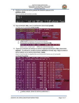 INSTITUTO TECNOLOGICO DE TEPIC
DEPARTAMENTO DE SISTEMAS Y COMPUTACION
INGENIERIA EN SISTEMAS COMPUTACIONALES
SISTEMAS OPERATIVOS
DOCENTE: ING. MARIA CONCEPCION PADRON FRAGA Página 7 de 11
9. Cambie el nombre del archivo passwd del directorio copia por el de
palabras_claves.
Hice el cambio de nombre con mv
10. Vaya al directorio /etc y cree un subdirectorio denominado prueba.
Lo cree con el comando mkdir prueba
a. ¿Qué ocurre? Al parecer ya lo tenía existente.
b. Compruebe los derechos que tiene en el directorio /etc.
Drwr-x-xr-x. 2 root root 4096 mar 28 19:10 prueba
11. Copie en su directorio de arranque un archivo cualquiera del directorio /bin y denomínelo
archivo1. A continuación visualice el archivo archivo1 en formato largo. Haga un enlace al
archivo anterior con un archivo denominado nuevo.
Copie el archivo de la carpeta /bin en el directorio home con el comando
cp/bin/archivo/delia
a. ¿cuántos enlaces tienen los archivos anteriores? 1
 