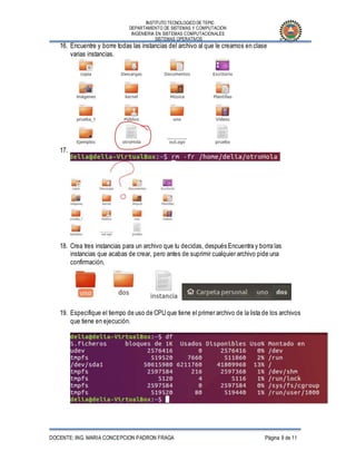 INSTITUTO TECNOLOGICO DE TEPIC
DEPARTAMENTO DE SISTEMAS Y COMPUTACION
INGENIERIA EN SISTEMAS COMPUTACIONALES
SISTEMAS OPERATIVOS
DOCENTE: ING. MARIA CONCEPCION PADRON FRAGA Página 9 de 11
16. Encuentre y borre todas las instancias del archivo al que le creamos en clase
varias instancias.
17.
18. Crea tres instancias para un archivo que tu decidas, después Encuentra y borra las
instancias que acabas de crear, pero antes de suprimir cualquier archivo pide una
confirmación.
19. Especifique el tiempo de uso de CPU que tiene el primer archivo de la lista de los archivos
que tiene en ejecución.
 