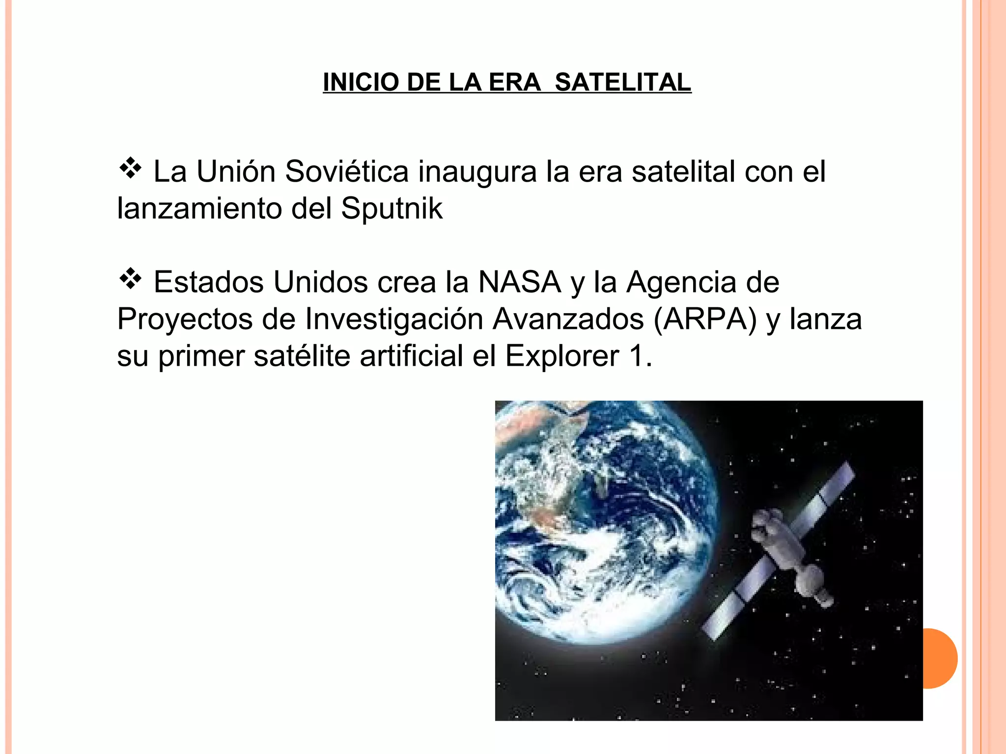  La Unión Soviética inaugura la era satelital con el
lanzamiento del Sputnik
 Estados Unidos crea la NASA y la Agencia de
Proyectos de Investigación Avanzados (ARPA) y lanza
su primer satélite artificial el Explorer 1.
INICIO DE LA ERA SATELITAL
 