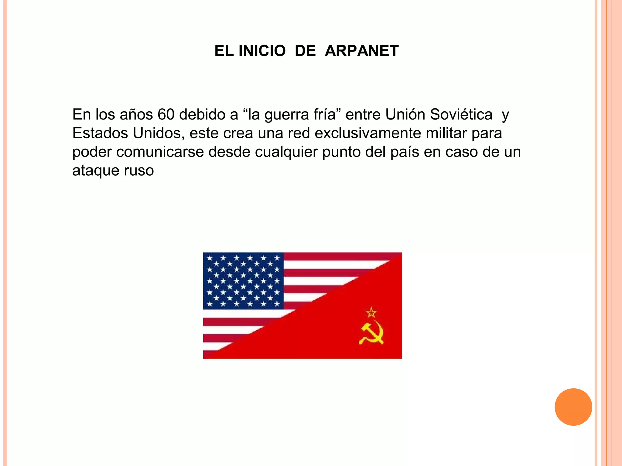 EL INICIO DE ARPANET
En los años 60 debido a “la guerra fría” entre Unión Soviética y
Estados Unidos, este crea una red exclusivamente militar para
poder comunicarse desde cualquier punto del país en caso de un
ataque ruso
 