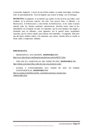 Controldemedicamentos Página10
“Lo peor de los medicamentos es queunode ellos hacenecesarios a las otros.”
se denomina deglución. A través de esta el bolo continua su camino hasta llegar al esófago
(tubo de aproximadamente 25cm de longitud que conecta la faringe con el estómago).
PIGMENTO: Un pigmento es un material que cambia el color de la luz que refleja como
resultado de la absorción selectiva del color. Este proceso físico es diferente a la
fluorescencia, la fosforescencia y otras formas de luminiscencia, en las cuales el propio
material emite luz. Muchos materiales selectivamente absorben ciertas ondas de luz,
dependiendo de su longitud de onda. Los materiales que los seres humanos han elegido y
producido para ser utilizados como pigmentos por lo general tienen propiedades
especiales que los vuelven ideales para colorear otros materiales. Un pigmento debe tener
una alta fuerza teñidora relativa a los materiales que colorea. Además debe ser estable en
forma sólida a temperatura ambiente.
BIBLIOGRAFIA.
- MEDLINEPLUS 2010, PRURITO, DISPONIBLE EN:
http://www.nlm.nih.gov/medlineplus/spanish/ency/article/003217.htm
- VIDA OK 2011, MARAVILLAS DEL OXIDO DE ZINC, DISPONIBLE EN:
http://vidaok.com/maravillas-oxido-de-zinc-cinc-protector-solar/
- SANIDA Y CONSUMIDORES 2013, OXIDO DE ZINC EN FORMA
NANOPARTICILAS, DISPONIBLE EN:
http://ec.europa.eu/health/scientific_committees/opinions_layman/zinc-
oxide/es/index.htm
 