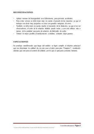 Controldemedicamentos Página 5
“Lo peor de los medicamentos es queunode ellos hacenecesarios a las otros.”
RECOMENDACIONES
- Aplicar normas de bioseguridad en el laboratorio, para prevenir accidentes.
- Para evitar errores se debe tener muy en cuenta el pesado de las muestras ya que al
trabajar con dosis muy pequeñas se corre con grandes márgenes de error.
- También se debe tener en cuenta mucho el momento de la titulación, ya que al no ser
observadores, el color de la solución titulada puede variar, y con esto utilizar más o
menos de la cantidad necesaria de solución de hidróxido de sodio.
- Triturar lo mejor posible el medicamento a analizar, evitando dejar grumos.
CONCLUSIONES
Se concluye manifestando que luego del análisis se logró cumplir el objetivo principal
que era determinar la calidad de, en este caso el talco para pies “Fungirex”, resaltando
además que este paso el control de calidad, por lo que es apta para consumo humano.
 