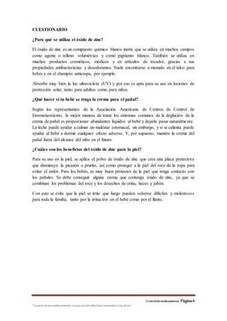 Controldemedicamentos Página 6
“Lo peor de los medicamentos es queunode ellos hacenecesarios a las otros.”
CUESTIONARIO
¿Para qué se utiliza el óxido de zinc?
El óxido de zinc es un compuesto químico blanco inerte que se utiliza en muchos campos
como agente o relleno volumétrico y como pigmento blanco. También se utiliza en
muchos productos cosméticos, médicos y en artículos de tocador, gracias a sus
propiedades antibacterianas y desodorantes. Suele encontrarse a menudo en el talco para
bebés y en el champús anticaspa, por ejemplo.
Absorbe muy bien la luz ultravioleta (UV) y por eso es apto para su uso en lociones de
protección solar, tanto para adultos como para niños.
¿Qué hacer si tu bebé se traga la crema para el pañal?
Según los representantes de la Asociación Americana de Centros de Control de
Envenenamiento, la mejor manera de tratar los síntomas comunes de la deglución de la
crema de pañal es proporcionar abundantes líquidos al bebé y dejarlo pasar naturalmente.
La leche puede ayudar a calmar un malestar estomacal, sin embargo, y si se calienta puede
ayudar al bebé a dormir cualquier efecto adverso. Y, por supuesto, mantén la crema del
pañal fuera del alcance del niño en el futuro.
¿Cuáles son los beneficios del óxido de zinc para la piel?
Para su uso en la piel, se aplica el polvo de óxido de zinc que crea una placa protectora
que disminuye la picazón o prurito, así como proteger a la piel del roce de la ropa para
evitar el ardor. Para los bebés, es muy buen protector de la piel que tenga contacto con
los pañales. Se debe conseguir alguna crema que contenga óxido de zinc, ya que se
combinan los problemas del roce y los desechos de orina, heces y jabón.
Con esto se evita que la piel se irrite que luego pueden volverse difíciles y molestosos
para toda la familia, tanto por la irritación en el bebé como por el llanto.
 