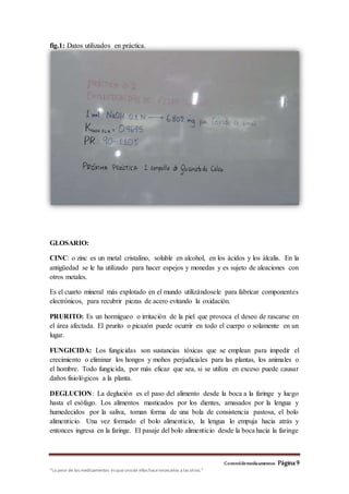 Controldemedicamentos Página 9
“Lo peor de los medicamentos es queunode ellos hacenecesarios a las otros.”
fig.1: Datos utilizados en práctica.
GLOSARIO:
CINC: o zinc es un metal cristalino, soluble en alcohol, en los ácidos y los álcalis. En la
antigüedad se le ha utilizado para hacer espejos y monedas y es sujeto de aleaciones con
otros metales.
Es el cuarto mineral más explotado en el mundo utilizándosele para fabricar componentes
electrónicos, para recubrir piezas de acero evitando la oxidación.
PRURITO: Es un hormigueo o irritación de la piel que provoca el deseo de rascarse en
el área afectada. El prurito o picazón puede ocurrir en todo el cuerpo o solamente en un
lugar.
FUNGICIDA: Los fungicidas son sustancias tóxicas que se emplean para impedir el
crecimiento o eliminar los hongos y mohos perjudiciales para las plantas, los animales o
el hombre. Todo fungicida, por más eficaz que sea, si se utiliza en exceso puede causar
daños fisiológicos a la planta.
DEGLUCION: La deglución es el paso del alimento desde la boca a la faringe y luego
hasta el esófago. Los alimentos masticados por los dientes, amasados por la lengua y
humedecidos por la saliva, toman forma de una bola de consistencia pastosa, el bolo
alimenticio. Una vez formado el bolo alimenticio, la lengua lo empuja hacia atrás y
entonces ingresa en la faringe. El pasaje del bolo alimenticio desde la boca hacia la faringe
 