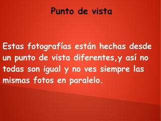 Punto de vista

Estas fotografías están hechas desde
un punto de vista diferentes,y así no
todas son igual y no ves siempre las
mismas fotos en paralelo.

 