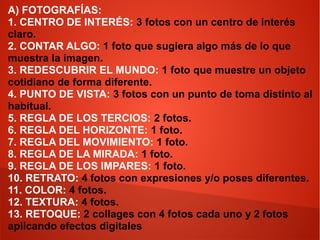 A) FOTOGRAFÍAS:
1. CENTRO DE INTERÉS: 3 fotos con un centro de interés
claro.
2. CONTAR ALGO: 1 foto que sugiera algo más de lo que
muestra la imagen.
3. REDESCUBRIR EL MUNDO: 1 foto que muestre un objeto
cotidiano de forma diferente.
4. PUNTO DE VISTA: 3 fotos con un punto de toma distinto al
habitual.
5. REGLA DE LOS TERCIOS: 2 fotos.
6. REGLA DEL HORIZONTE: 1 foto.
7. REGLA DEL MOVIMIENTO: 1 foto.
8. REGLA DE LA MIRADA: 1 foto.
9. REGLA DE LOS IMPARES: 1 foto.
10. RETRATO: 4 fotos con expresiones y/o poses diferentes.
11. COLOR: 4 fotos.
12. TEXTURA: 4 fotos.
13. RETOQUE: 2 collages con 4 fotos cada uno y 2 fotos
aplicando efectos digitales

 