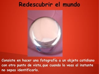 Redescubrir el mundo

Consiste en hacer una fotografía a un objeto cotidiano
con otro punto de vista,que cuando lo veas al instante
no sepas identificarlo.

 