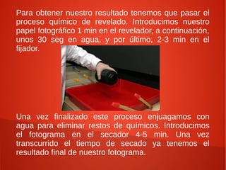 Para obtener nuestro resultado tenemos que pasar el
proceso químico de revelado. Introducimos nuestro
papel fotográfico 1 min en el revelador, a continuación,
unos 30 seg en agua, y por último, 2-3 min en el
fijador.




Una vez finalizado este proceso enjuagamos con
agua para eliminar restos de químicos. Introducimos
el fotograma en el secador 4-5 min. Una vez
transcurrido el tiempo de secado ya tenemos el
resultado final de nuestro fotograma.
 