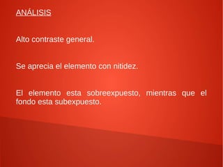 ANÁLISIS


Alto contraste general.


Se aprecia el elemento con nitidez.


El elemento esta sobreexpuesto, mientras que el
fondo esta subexpuesto.
 