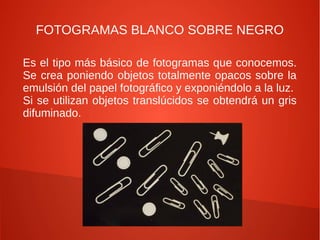 FOTOGRAMAS BLANCO SOBRE NEGRO

Es el tipo más básico de fotogramas que conocemos.
Se crea poniendo objetos totalmente opacos sobre la
emulsión del papel fotográfico y exponiéndolo a la luz.
Si se utilizan objetos translúcidos se obtendrá un gris
difuminado.
 