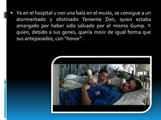  Ya en el hospital y con una bala en el muslo, se consigue a un

atormentado y obstinado Teniente Dan, quien estaba
amargado por haber sido salvado por el mismo Gump. Y
quien, debido a sus genes, quería morir de igual forma que
sus antepasados, con “honor”.

 