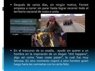  Después de varios días, sin ningún motivo, Forrest

empieza a correr sin parar hasta lograr recorrer todo el
territorio nacional de costa a costa.

 En el trascurso de su osadía, ayudó sin querer a un

hombre en la inspiración de un slogan “shit happens”,
algo así como “esas cosas pasan”, la cual fue muy
famosa. En otro momento inspiró a otro hombre quien
luego haría las camisetas con la carita feliz.

 
