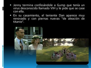  Jenny termina confesándole a Gump que tenía un

virus desconocido llamado VIH y le pide que se case
con ella.
 En su casamiento, el teniente Dan aparece muy
renovado y con piernas nuevas “de aleación de
titanio”.

 