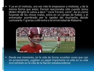  Y ya en el instituto, una vez más lo empezaron a molestar, y de la

misma forma que antes. Forrest reaccionaba sólo cuando Jenny
(Robin Wright) le volvía a decir “ corre Forrest, corre”. Así es como
huyendo de los chicos malos, entra en un campo de futbol, y el
entrenador asombrado por la rapidez del muchacho, decide
contratarlo.Y gracias a ello entra a la Universidad de Alabama.

 Desde ese momento, en la vida de Gump sucedían cosas que casi

sin proponérselo, jugaban un papel importante no sólo en su vida
sino también en la vida de la Nación estadounidense.

 