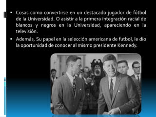  Cosas como convertirse en un destacado jugador de fútbol

de la Universidad. O asistir a la primera integración racial de
blancos y negros en la Universidad, apareciendo en la
televisión.
 Además, Su papel en la selección americana de futbol, le dio
la oportunidad de conocer al mismo presidente Kennedy.

 
