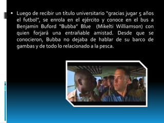  Luego de recibir un título universitario “gracias jugar 5 años

el futbol”, se enrola en el ejército y conoce en el bus a
Benjamin Buford “Bubba” Blue (Mikelti Williamson) con
quien forjará una entrañable amistad. Desde que se
conocieron, Bubba no dejaba de hablar de su barco de
gambas y de todo lo relacionado a la pesca.

 