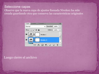 Seleccione capas
Observe que la nueva capa de ajustes llamada Niveles1 ha sido
creada guardando otra que conserva las características originales




Luego cierre el archivo
 