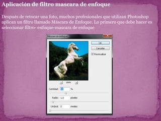 Aplicación de filtro mascara de enfoque

Después de retocar una foto, muchos profesionales que utilizan Photoshop
aplican un filtro llamado Máscara de Enfoque. Lo primero que debe hacer es
seleccionar filtro- enfoque-mascara de enfoque
 