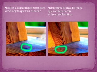 •Utilice la herramienta zoom para   •Identifique el área del fondo
ver el objeto que va a eliminar     que combinara con
                                    el área problemática
 