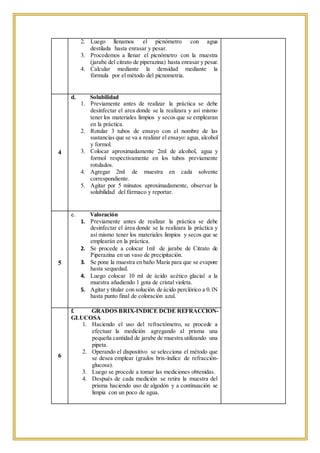 2. Luego llenamos el picnómetro con agua
destilada hasta enrasar y pesar.
3. Procedemos a llenar el picnómetro con la muestra
(jarabe del citrato de piperazina) hasta enrasar y pesar.
4. Calcular mediante la densidad mediante la
fórmula por el método del picnometria.
4
d. Solubilidad
1. Previamente antes de realizar la práctica se debe
desinfectar el area donde se la realizara y así mismo
tener los materiales limpios y secos que se emplearan
en la práctica.
2. Rotular 3 tubos de ensayo con el nombre de las
sustancias que se va a realizar el ensayo: agua, alcohol
y formol.
3. Colocar aproximadamente 2ml de alcohol, agua y
formol respectivamente en los tubos previamente
rotulados.
4. Agregar 2ml de muestra en cada solvente
correspondiente.
5. Agitar por 5 minutos aproximadamente, observar la
solubilidad del fármaco y reportar.
5
e. Valoración
1. Previamente antes de realizar la práctica se debe
desinfectar el área donde se la realizara la práctica y
así mismo tener los materiales limpios y secos que se
emplearán en la práctica.
2. Se procede a colocar 1ml de jarabe de Citrato de
Piperazina en un vaso de precipitación.
3. Se pone la muestra en baño María para que se evapore
hasta sequedad.
4. Luego colocar 10 ml de ácido acético glacial a la
muestra añadiendo 1 gota de cristal violeta.
5. Agitar y titular con solución de ácido perclórico a 0.1N
hasta punto final de coloración azul.
6
f. GRADOS BRIX-INDICE DCDE REFRACCION-
GLUCOSA
1. Haciendo el uso del refractómetro, se procede a
efectuar la medición agregando al prisma una
pequeña cantidad de jarabe de muestra utilizando una
pipeta.
2. Operando el dispositivo se selecciona el método que
se desea emplear (grados brix-índice de refracción-
glucosa).
3. Luego se procede a tomar las mediciones obtenidas.
4. Después de cada medición se retira la muestra del
prisma haciendo uso de algodón y a continuación se
limpia con un poco de agua.
 