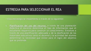 ESTREGIA PARA SELECCIONAR EL REA 
• Esta estrategia se implementa a través de lo siguiente: 
I. Planificación del uso del recurso: A través de una planeación 
didáctica el docente determina el tipo de información que el 
estudiante requerirá para construir un conocimiento. Entonces a 
través de una planificación adecuada y de la dosificación de los 
materiales educativos tanto el docente y la actividad del alumno 
determinan la necesidad que existe para el logro del objetivo 
que se pretende. 
 