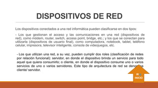 DISPOSITIVOS DE RED
Los dispositivos conectados a una red informática pueden clasificarse en dos tipos:

- Los que gestionan el acceso y las comunicaciones en una red (dispositivos de
red), como módem, router, switch, access point, bridge, etc.; y los que se conectan para
utilizarla (dispositivos de usuario final), como computadora, notebook, tablet, teléfono
celular, impresora, televisor inteligente, consola de videojuegos, etc.
- Los que utilizan una red, a su vez, pueden cumplir dos roles (clasificación de redes

por relación funcional): servidor, en donde el dispositivo brinda un servicio para todo
aquel que quiera consumirlo; o cliente, en donde el dispositivo consume uno o varios
servicios de uno o varios servidores. Este tipo de arquitectura de red se denomina
cliente/ servidor.
IR A
INICIO

 
