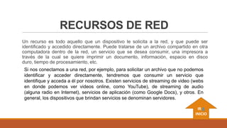 RECURSOS DE RED
Un recurso es todo aquello que un dispositivo le solicita a la red, y que puede ser
identificado y accedido directamente. Puede tratarse de un archivo compartido en otra
computadora dentro de la red, un servicio que se desea consumir, una impresora a
través de la cual se quiere imprimir un documento, información, espacio en disco
duro, tiempo de procesamiento, etc.
Si nos conectamos a una red, por ejemplo, para solicitar un archivo que no podemos
identificar y acceder directamente, tendremos que consumir un servicio que
identifique y acceda a él por nosotros. Existen servicios de streaming de video (webs
en donde podemos ver videos online, como YouTube), de streaming de audio
(alguna radio en Internet), servicios de aplicación (como Google Docs), y otros. En
general, los dispositivos que brindan servicios se denominan servidores.
IR A
INICIO

 