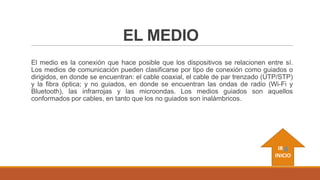 EL MEDIO
El medio es la conexión que hace posible que los dispositivos se relacionen entre sí.
Los medios de comunicación pueden clasificarse por tipo de conexión como guiados o
dirigidos, en donde se encuentran: el cable coaxial, el cable de par trenzado (UTP/STP)
y la fibra óptica; y no guiados, en donde se encuentran las ondas de radio (Wi-Fi y
Bluetooth), las infrarrojas y las microondas. Los medios guiados son aquellos
conformados por cables, en tanto que los no guiados son inalámbricos.

IR A
INICIO

 