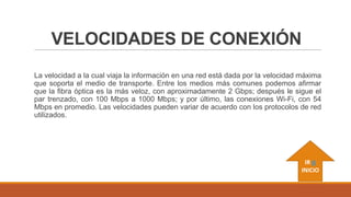 VELOCIDADES DE CONEXIÓN
La velocidad a la cual viaja la información en una red está dada por la velocidad máxima
que soporta el medio de transporte. Entre los medios más comunes podemos afirmar
que la fibra óptica es la más veloz, con aproximadamente 2 Gbps; después le sigue el
par trenzado, con 100 Mbps a 1000 Mbps; y por último, las conexiones Wi-Fi, con 54
Mbps en promedio. Las velocidades pueden variar de acuerdo con los protocolos de red
utilizados.

IR A
INICIO

 