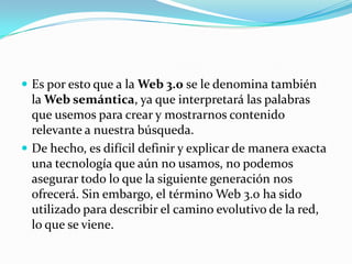 Es por esto que a la Web 3.0 se le denomina también

la Web semántica, ya que interpretará las palabras
que usemos para crear y mostrarnos contenido
relevante a nuestra búsqueda.
 De hecho, es difícil definir y explicar de manera exacta
una tecnología que aún no usamos, no podemos
asegurar todo lo que la siguiente generación nos
ofrecerá. Sin embargo, el término Web 3.0 ha sido
utilizado para describir el camino evolutivo de la red,
lo que se viene.

 