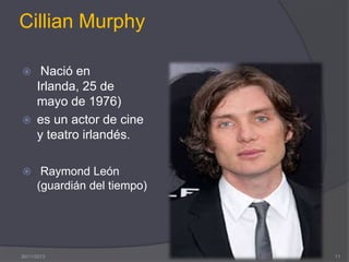 Cillian Murphy




Nació en
Irlanda, 25 de
mayo de 1976)
es un actor de cine
y teatro irlandés.

 Raymond León

(guardián del tiempo)

30/11/2013

11

 