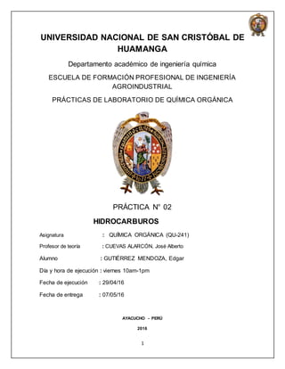 1
UNIVERSIDAD NACIONAL DE SAN CRISTÓBAL DE
HUAMANGA
Departamento académico de ingeniería química
ESCUELA DE FORMACIÓN PROFESIONAL DE INGENIERÍA
AGROINDUSTRIAL
PRÁCTICAS DE LABORATORIO DE QUÍMICA ORGÁNICA
PRÁCTICA N° 02
HIDROCARBUROS
Asignatura : QUÍMICA ORGÁNICA (QU-241)
Profesor de teoría : CUEVAS ALARCÓN, José Alberto
Alumno : GUTIÉRREZ MENDOZA, Edgar
Día y hora de ejecución : viernes 10am-1pm
Fecha de ejecución : 29/04/16
Fecha de entrega : 07/05/16
AYACUCHO - PERÚ
2016
 