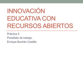INNOVACIÓN 
EDUCATIVA CON 
RECURSOS ABIERTOS 
Práctica 2 
Portafolio de trabajo. 
Enrique Buchán Castillo 
 