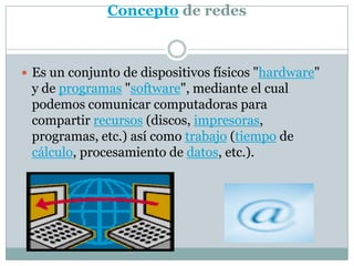 Concepto de redesEs un conjunto de dispositivos físicos "hardware" y de programas "software", mediante el cual podemos comunicar computadoras para compartir recursos (discos, impresoras, programas, etc.) así como trabajo (tiempo de cálculo, procesamiento de datos, etc.).