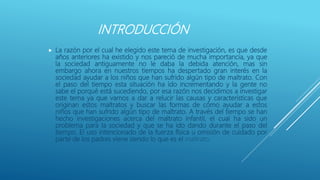 INTRODUCCIÓN
 La razón por el cual he elegido este tema de investigación, es que desde
años anteriores ha existido y nos pareció de mucha importancia, ya que
la sociedad antiguamente no le daba la debida atención, mas sin
embargo ahora en nuestros tiempos ha despertado gran interés en la
sociedad ayudar a los niños que han sufrido algún tipo de maltrato. Con
el paso del tiempo esta situación ha ido incrementando y la gente no
sabe el porqué está sucediendo, por esa razón nos decidimos a investigar
este tema ya que vamos a dar a relucir las causas y características que
originan estos maltratos y buscar las formas de cómo ayudar a estos
niños que han sufrido algún tipo de maltrato. A través del tiempo se han
hecho investigaciones acerca del maltrato infantil, el cual ha sido un
problema para la sociedad y que se ha ido dando durante el paso del
tiempo. El uso intencionado de la fuerza física u omisión de cuidado por
parte de los padres viene siendo lo que es el maltrato.
 