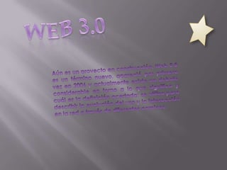 WEB 3.0 Aún es un proyecto en construcción, Web 3.0 es un término nuevo, apareció por primera vez en 2006 y actualmente existe un debate considerable en torno a lo que significa y cuál es la definición acertada; se utiliza para describir la evolución del uso y la interacción en la red a través de diferentes caminos. 