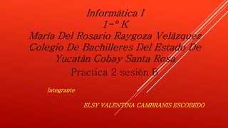 Informática I 
1-° K 
María Del Rosario Raygoza Velázquez 
Colegio De Bachilleres Del Estado De 
Yucatán Cobay Santa Rosa 
Practica 2 sesión B 
ELSY VALENTINA CAMBRANIS ESCOBEDO 
Integrante 
 