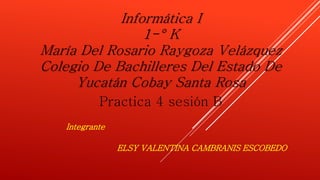 Informática I 
1-° K 
María Del Rosario Raygoza Velázquez 
Colegio De Bachilleres Del Estado De 
Yucatán Cobay Santa Rosa 
Practica 4 sesión B 
ELSY VALENTINA CAMBRANIS ESCOBEDO 
Integrante 
 