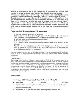 Aunque en esta práctica, por la falta de tiempo y de mediciones no pudimos notar
cambios en la papa, podemos saber que hace una reacción similar a la ósmosis.
Primero, la prueba con agua destilada y la papa, representaba la reacción hipotónica, esto
quiere decir que estaba equilibrado el solvente y el soluto a una concentración similar.
Se pudo apreciar que en la prueba con 1% de concentración de soluto, podemos decir
que esta en un medio isotónico, ya que la célula tenía más soluto de lo que había en el
agua, por lo que el agua comenzaba a entrar en la célula y esto hacia que la célula o
representado por esta práctica, la papa creciera. Mientras que la prueba de 20% soluto
está en un medio hipertónico, al ser el soluto muy concentrado del agua, mucho más que
de la papa, el agua de la papa salía de esta, lo cual hacia que la papa disminuyera su
peso.
Replanteamiento de las predicciones de los alumnos:
1. ¿En qué consiste el proceso de la ósmosis?
En el paso o difusión de un solvente, principalmente de moléculas de agua, a través
de la membrana semipermeable entre dos regiones a diferente concentración.
2. ¿En qué parte de la célula se efectúa la ósmosis?
En la membrana celular.
3. ¿Qué efecto tienen las diferentes concentraciones de sal sobre la papa? ¿A qué
se deben?
Actuaría como la célula, porque al estar dentro de agua con sal, la absorbe y va a
tener un efecto de ósmosis, aumentando o disminuyendo su tamaño dependiendo de
la cantidad de sal que haya en la solución.
Nuestras predicciones son, que en el medio hipotónico es con el agua destilada, la disolución
en el 1% es en un medio isotónico, mientras que la solución estaba al 20% era en un medio
hipertónico.
Conclusiones:
Con esta práctica, pudimos observar y comprender el efecto de la osmosis a través de la
papa. Esta, actúo como la membrana semipermeable porque vimos como los tipos de solución
hicieron que la papa tuviera un efecto isotónico, hipertónico e hipotónico. Como mencionamos
en la hipótesis, el medio hipotónico fue cuando la papa estaba en agua destilada; el medio
hipertónico era cuando estaba la papa con la disolución de NaCl al 20%; y finalmente, el
medio isotónico era con la disolución de NaCl al 1%. Pudimos ver muy poco el cambio, porque
no cambiaron mucho nuestros resultados, pues se mantuvieron, pero a través de la inferencia
sabíamos lo que debía pasar.
Bibliografías:
 Tovar, M. (2006) Programa de Biología III. México. pp. 41, 42, 43.
 Recuperado de Osmosis y tonicidad:
https://es.khanacademy.org/science/biology/membranes-and-transport/diffusion-
and-osmosis/a/osmosis
 Recuperado de La ósmosis: http://www.infobiologia.net/p/osmosis.html
 