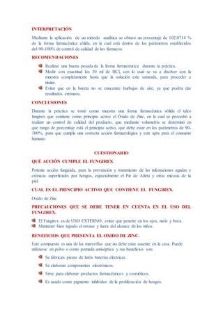 INTERPRETACIÓN
Mediante la aplicación de un método analítica se obtuvo un porcentaje de 102.0714 %
de la forma farmacéutica sólida, en la cual está dentro de los parámetros establecidos
del 90-100% de control de calidad de los fármacos.
RECOMENDACIONES
Realizar una buena pesada de la forma farmacéutica durante la práctica.
Medir con exactitud los 30 ml de HCl, con lo cual se va a disolver con la
muestra completamente hasta que la solución este saturada, para proceder a
titular.
Evitar que en la bureta no se enucentre burbujas de aire, ya que podría dar
resultados erróneos.
CONCLUSIONES
Durante la práctica se tomó como muestra una forma farmacéutica sólida el talco
fungirex que contiene como principio activo el Óxido de Zinc, en la cual se procedió a
realizar un control de calidad del producto, que mediante volumetría se determinó en
que rango de porcentaje está el principio activo, que debe estar en los parámetros de 90-
100%, para que cumpla una correcta acción farmacológica y este apta para el consumo
humano.
CUESTIONARIO
QUÉ ACCIÓN CUMPLE EL FUNGIREX
Potente acción fungicida, para la prevención y tratamiento de las infestaciones agudas y
crónicas superficiales por hongos, especialmente el Pie de Atleta y otras micosis de la
piel.
CUAL ES EL PRINCIPIO ACTIVO QUE CONTIENE EL FUNGIREX.
Oxido de Zinc
PRECAUCIONES QUE SE DEBE TENER EN CUENTA EN EL USO DEL
FUNGIREX.
El Fungirex es de USO EXTERNO; evitar que penetre en los ojos, nariz y boca.
Mantener bien tapado el envase y fuera del alcance de los niños.
BENEFICIOS QUE PRESENTA EL OXIDO DE ZINC.
Este compuesto es una de las maravillas que no debe estar ausente en la casa. Puede
utilizarse en polvo o como pomada antiséptica y sus beneficios son:
Se fabrican piezas de latón baterías eléctricas.
Se elaboran componentes electrónicos.
Sirve para elaborar productos farmacéuticos y cosméticos.
Es usado como pigmento inhibidor de la proliferación de hongos.
 