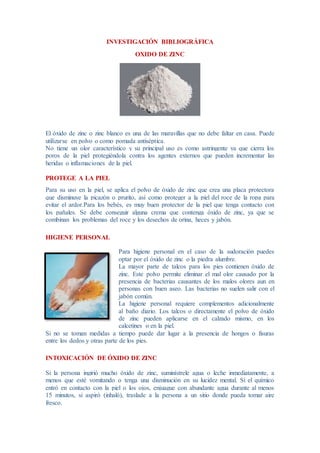 INVESTIGACIÓN BIBLIOGRÁFICA
OXIDO DE ZINC
El óxido de zinc o zinc blanco es una de las maravillas que no debe faltar en casa. Puede
utilizarse en polvo o como pomada antiséptica.
No tiene un olor característico y su principal uso es como astringente ya que cierra los
poros de la piel protegiéndola contra los agentes externos que pueden incrementar las
heridas o inflamaciones de la piel.
PROTEGE A LA PIEL
Para su uso en la piel, se aplica el polvo de óxido de zinc que crea una placa protectora
que disminuye la picazón o prurito, así como proteger a la piel del roce de la ropa para
evitar el ardor.Para los bebés, es muy buen protector de la piel que tenga contacto con
los pañales. Se debe conseguir alguna crema que contenga óxido de zinc, ya que se
combinan los problemas del roce y los desechos de orina, heces y jabón.
HIGIENE PERSONAL
Para higiene personal en el caso de la sudoración puedes
optar por el óxido de zinc o la piedra alumbre.
La mayor parte de talcos para los pies contienen óxido de
zinc. Este polvo permite eliminar el mal olor causado por la
presencia de bacterias causantes de los malos olores aun en
personas con buen aseo. Las bacterias no suelen salir con el
jabón común.
La higiene personal requiere complementos adicionalmente
al baño diario. Los talcos o directamente el polvo de óxido
de zinc pueden aplicarse en el calzado mismo, en los
calcetines o en la piel.
Si no se toman medidas a tiempo puede dar lugar a la presencia de hongos o fisuras
entre los dedos y otras parte de los pies.
INTOXICACIÓN DE ÓXIDO DE ZINC
Si la persona ingirió mucho óxido de zinc, suminístrele agua o leche inmediatamente, a
menos que esté vomitando o tenga una disminución en su lucidez mental. Si el químico
entró en contacto con la piel o los ojos, enjuague con abundante agua durante al menos
15 minutos, si aspiró (inhaló), traslade a la persona a un sitio donde pueda tomar aire
fresco.
 
