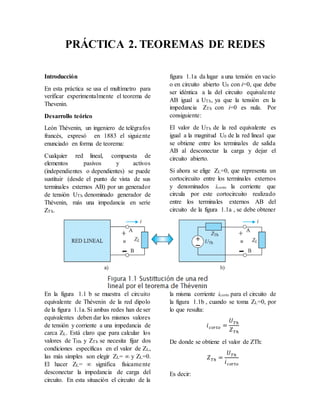 Introducción
En esta práctica se usa el multímetro para
verificar experimentalmente el teorema de
Thevenin.
Desarrollo teórico
León Thévenin, un ingeniero de telégrafos
francés, expresó en 1883 el siguiente
enunciado en forma de teorema:
Cualquier red lineal, compuesta de
elementos pasivos y activos
(independientes o dependientes) se puede
sustituir (desde el punto de vista de sus
terminales externos AB) por un generador
de tensión UTh denominado generador de
Thévenin, más una impedancia en serie
ZTh.
En la figura 1.1 b se muestra el circuito
equivalente de Thévenin de la red dipolo
de la figura 1.1a. Si ambas redes han de ser
equivalentes deben dar los mismos valores
de tensión y corriente a una impedancia de
carca ZL. Está claro que para calcular los
valores de THh y ZTh se necesita fijar dos
condiciones específicas en el valor de ZL,
las más simples son elegir ZL= ∞ y ZL=0.
El hacer ZL= ∞ significa físicamente
desconectar la impedancia de carga del
circuito. En esta situación el circuito de la
figura 1.1a da lugar a una tensión en vacío
o en circuito abierto U0 con i=0, que debe
ser idéntica a la del circuito equivalente
AB igual a UTh, ya que la tensión en la
impedancia ZTh con i=0 es nula. Por
consiguiente:
El valor de UTh de la red equivalente es
igual a la magnitud U0 de la red lineal que
se obtiene entre los terminales de salida
AB al desconectar la carga y dejar el
circuito abierto.
Si ahora se elige ZL=0, que representa un
cortocircuito entre los terminales externos
y denominados icorto la corriente que
circula por este cortocircuito realizado
entre los terminales externos AB del
circuito de la figura 1.1a , se debe obtener
la misma corriente icorto para el circuito de
la figura 1.1b , cuando se toma ZL=0, por
lo que resulta:
𝑖 𝑐𝑜𝑟𝑡𝑜 =
𝑈 𝑇ℎ
𝑍 𝑇ℎ
De donde se obtiene el valor de ZTh:
𝑍 𝑇ℎ =
𝑈 𝑇ℎ
𝑖 𝑐𝑜𝑟𝑡𝑜
Es decir:
PRÁCTICA 2. TEOREMAS DE REDES
 