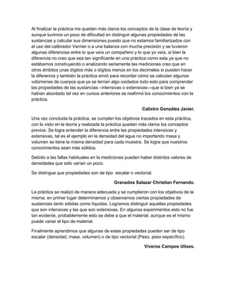Al finalizar la práctica me quedan más claros los conceptos de la clase de teoría y 
aunque tuvimos un poco de dificultad en distinguir algunas propiedades de las 
sustancias y calcular sus dimensiones puesto que no estamos familiarizados con 
el uso del calibrador Vernier o a una balanza con mucha precisión y se tuvieron 
algunas diferencias entre lo que veía un compañero y lo que yo veía, si bien la 
diferencia no creo que sea tan significante en una práctica como esta ya que no 
estábamos construyendo o analizando seriamente las mediciones creo que en 
otros ámbitos unas dígitos más o dígitos menos en los decimales si pueden hacer 
la diferencia y también la práctica sirvió para recordar cómo se calculan algunos 
volúmenes de cuerpos que ya se tenían algo oxidados todo esto para comprender 
las propiedades de las sustancias –intensivas o extensivas—que si bien ya se 
habían abordado tal vez en cursos anteriores se reafirmó los conocimientos con la 
práctica. 
Calixtro González Javier. 
Una vez concluida la práctica, se cumplen los objetivos trazados en esta práctica, 
con lo visto en la teoría y realizada la práctica quedan más claros los conceptos 
previos. Se logra entender la diferencia entre las propiedades intensivas y 
extensivas, tal es el ejemplo en la densidad del agua no importando masa y 
volumen se tiene la misma densidad para cada muestra. Se logra que nuestros 
conocimientos sean más sólidos. 
Debido a las fallas habituales en la mediciones pueden haber distintos valores de 
densidades que sólo varían un poco. 
Se distingue que propiedades son de tipo escalar o vectorial. 
Granados Salazar Christian Fernando. 
La práctica se realizó de manera adecuada y se cumplieron con los objetivos de la 
misma; en primer lugar determinamos y observamos ciertas propiedades de 
sustancias tanto sólidas como líquidas. Logramos distinguir aquellas propiedades 
que son intensivas y las que son extensivas. En algunos experimentos esto no fue 
tan evidente, probablemente esto se debe a que el material, aunque es el mismo 
puede variar el tipo de material. 
Finalmente aprendimos que algunas de estas propiedades pueden ser de tipo 
escalar (densidad, masa, volumen) o de tipo vectorial (Peso, peso específico). 
Viveros Campos Ulises. 
 