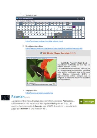 i.
1. Tecladovirtual
http://on-screen-keyboard-portable.softonic.com/
2. Reproductorde música
http://www.programasportables.com/descargar/9-vlc-media-player-portable
3. Juegoportable
http://pacman.programas-gratis.net/
 