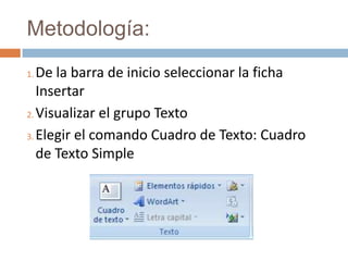 Metodología:
1. De la barra de inicio seleccionar la ficha
   Insertar
2. Visualizar el grupo Texto

3. Elegir el comando Cuadro de Texto: Cuadro

   de Texto Simple
 