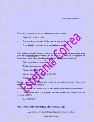 Lo que sabemos es una gota de agua; lo que ignoramos es el océano.
Autor: Isaac Newton
Autor: Maria Camila Rojo V.
2
Estos algunos cantantes de rap y algunas de sus canciones:
• Esk-lones: pensando en ti
• Eminem: like toy sodiers, 8 mile, love the way you lie
• Porta: la bella y la bestia, sin ti, aprecia lo que tienes
Pop: es la combinación de varios géneros musicales y está hecha principalmente
para ser comercializada. Comenzó en los años 50 y viene de la expresión en
ingles: pop music. Estos son algunos cantantes de pop y sus canciones:
• Reik: noviembre sin ti, qué vida la mía
• Thalia: equivocada, no me enseñaste
• Rihana: diamonds
• Michael Jackson: smooth criminal, thriller
• Anahi: absurda, mi delirio
Electro: es un género influido por el uso de una caja de ritmos y tienes sus
principios en la música sampling.
Estos son algunos de los que hacen música electro y algunas de sus canciones:
• David Guetta: I can only imagine, she Wolf, without you, titanium, turn me
on, I just last time.
• DJ tiesto: Finity.
Otra forma de entretenimiento aparte de la música es:
 